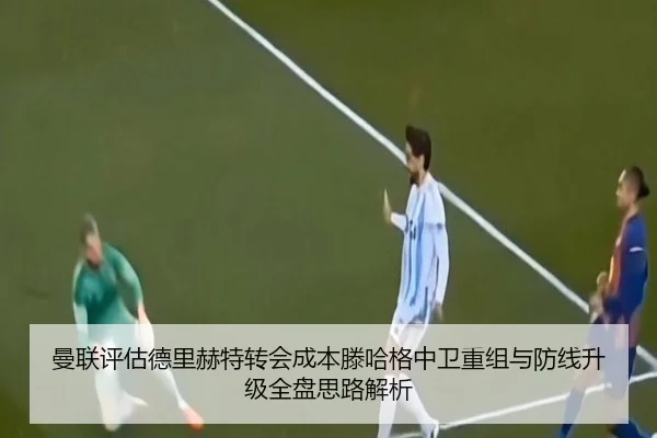 曼联评估德里赫特转会成本滕哈格中卫重组与防线升级全盘思路解析