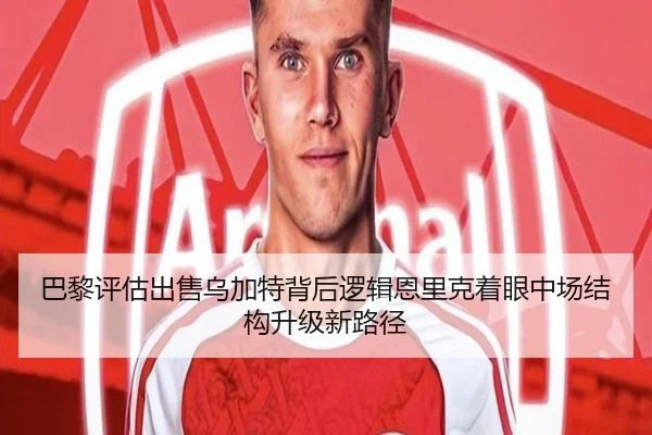 巴黎评估出售乌加特背后逻辑恩里克着眼中场结构升级新路径